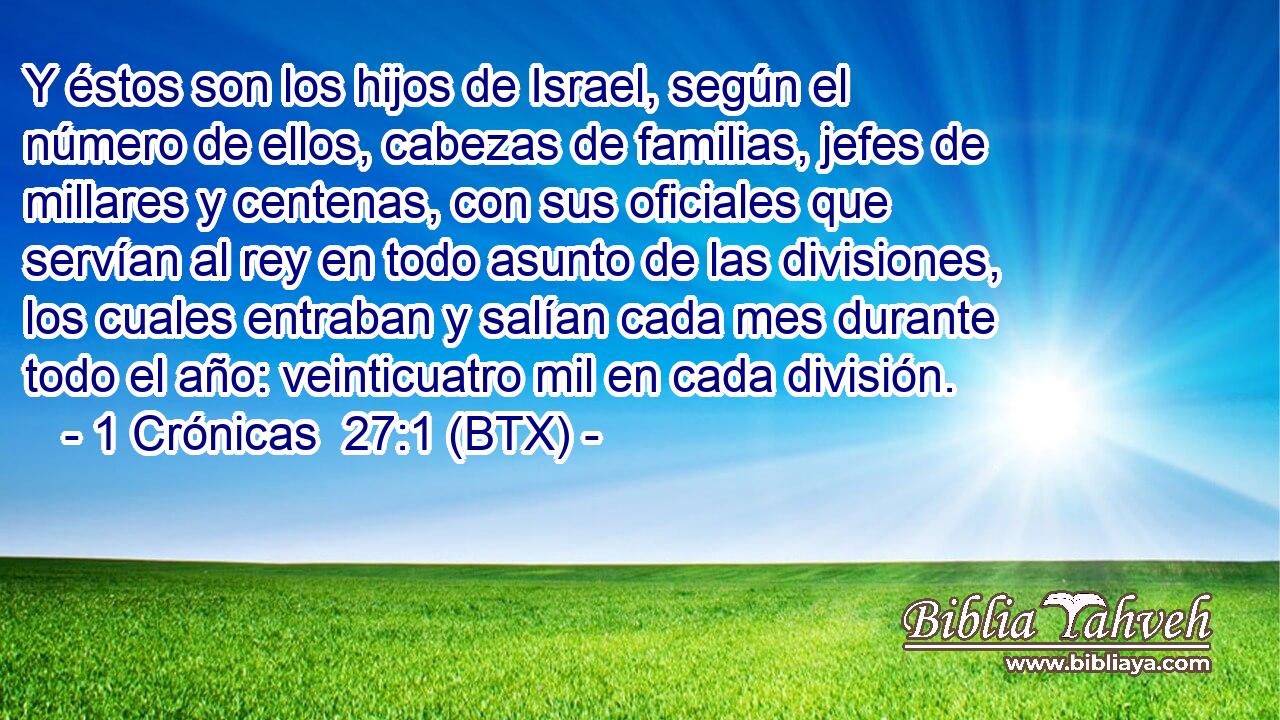 Y éstos son los hijos de Israel, según el número de ellos, cabezas de familias, jefes de millares y centenas, con sus oficiales que servían al rey en todo asunto de las divisiones, los cuales entraban y salían cada mes durante todo el año: veinticuatro mil en cada división.