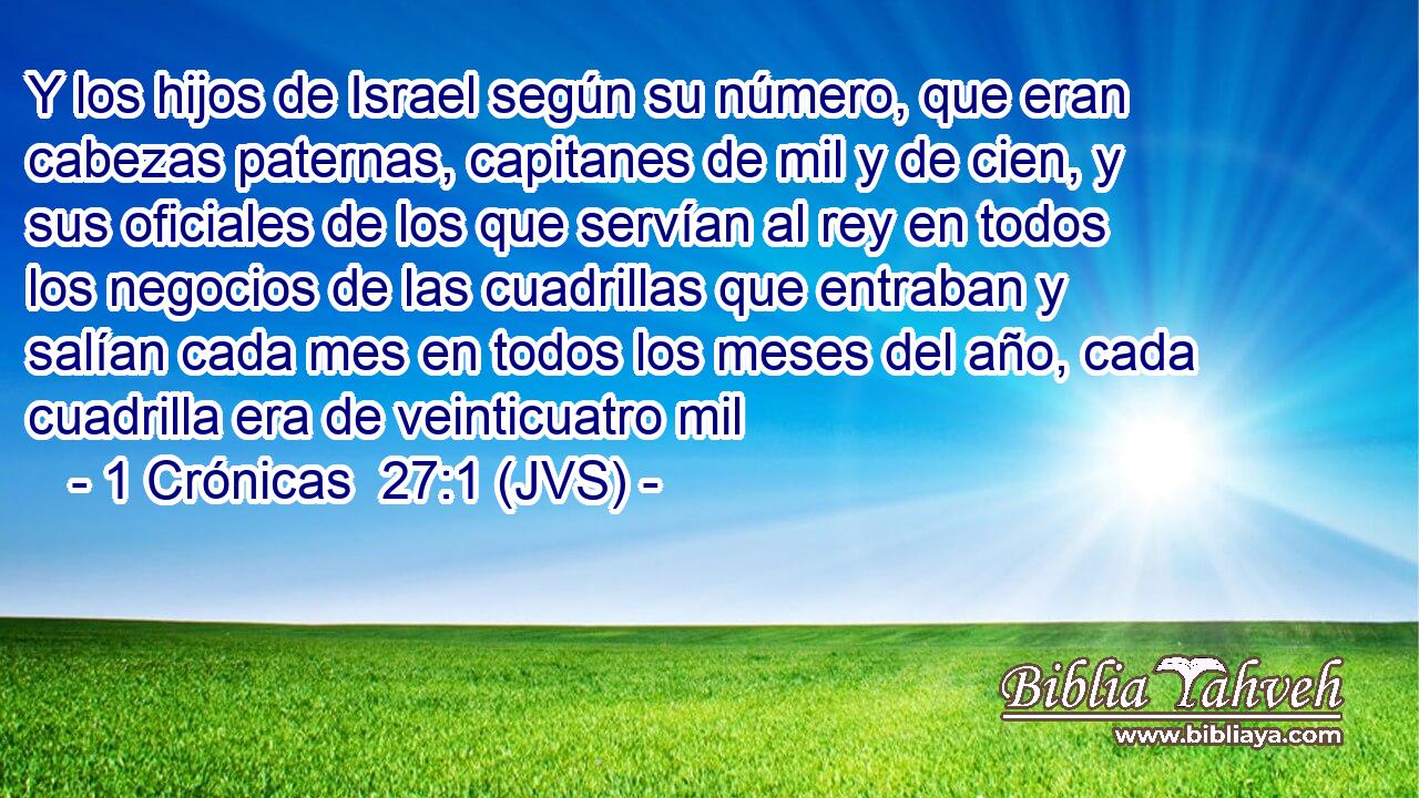 Y los hijos de Israel según su número, que eran cabezas paternas, capitanes de mil y de cien, y sus oficiales de los que servían al rey en todos los negocios de las cuadrillas que entraban y salían cada mes en todos los meses del año, cada cuadrilla era de veinticuatro mil