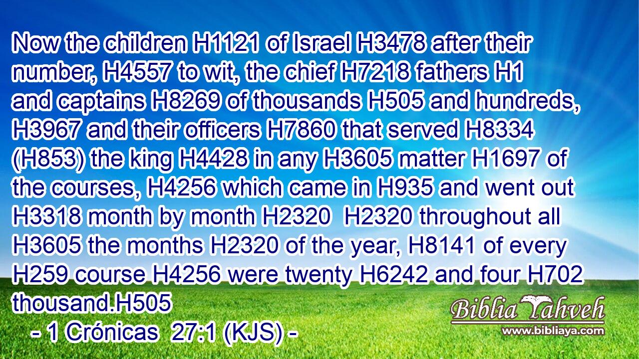 Now the children H1121 of Israel H3478 after their number, H4557 to wit, the chief H7218 fathers H1 and captains H8269 of thousands H505 and hundreds, H3967 and their officers H7860 that served H8334 (H853) the king H4428 in any H3605 matter H1697 of the courses, H4256 which came in H935 and went out H3318 month by month H2320  H2320 throughout all H3605 the months H2320 of the year, H8141 of every H259 course H4256 were twenty H6242 and four H702 thousand.H505