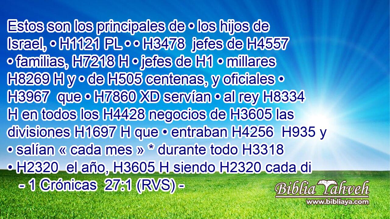Estos son los principales de • los hijos de Israel, • H1121 PL • • H3478  jefes de H4557 • familias, H7218 H • jefes de H1 • millares H8269 H y • de H505 centenas, y oficiales • H3967  que • H7860 XD servían • al rey H8334 H en todos los H4428 negocios de H3605 las divisiones H1697 H que • entraban H4256  H935 y • salían « cada mes » * durante todo H3318  • H2320  el año, H3605 H siendo H2320 cada di