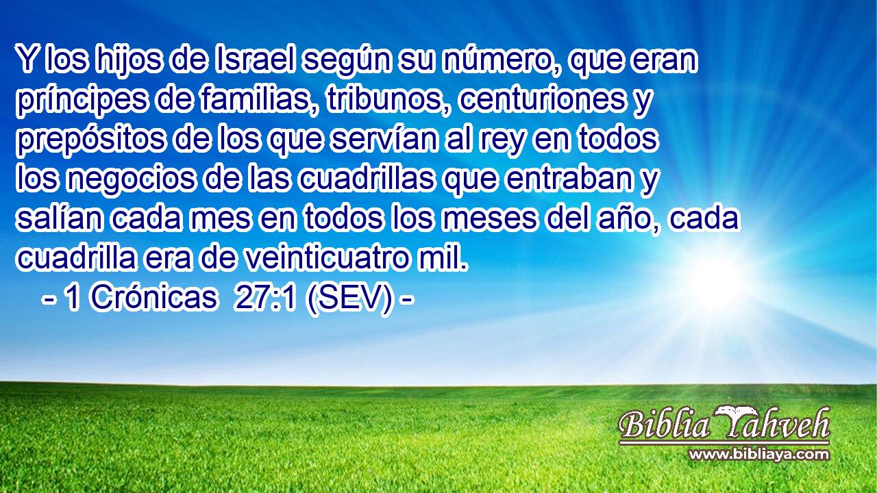 Y los hijos de Israel según su número, que eran príncipes de familias, tribunos, centuriones y prepósitos de los que servían al rey en todos los negocios de las cuadrillas que entraban y salían cada mes en todos los meses del año, cada cuadrilla era de veinticuatro mil.