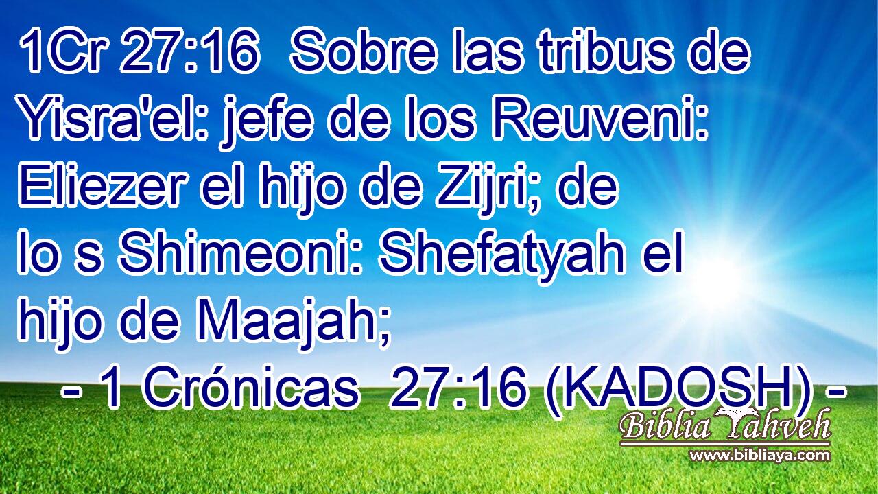  Sobre las tribus de Yisra'el: jefe de los Reuveni: Eliezer el hijo de Zijri; de lo s Shimeoni: Shefatyah el hijo de Maajah; 