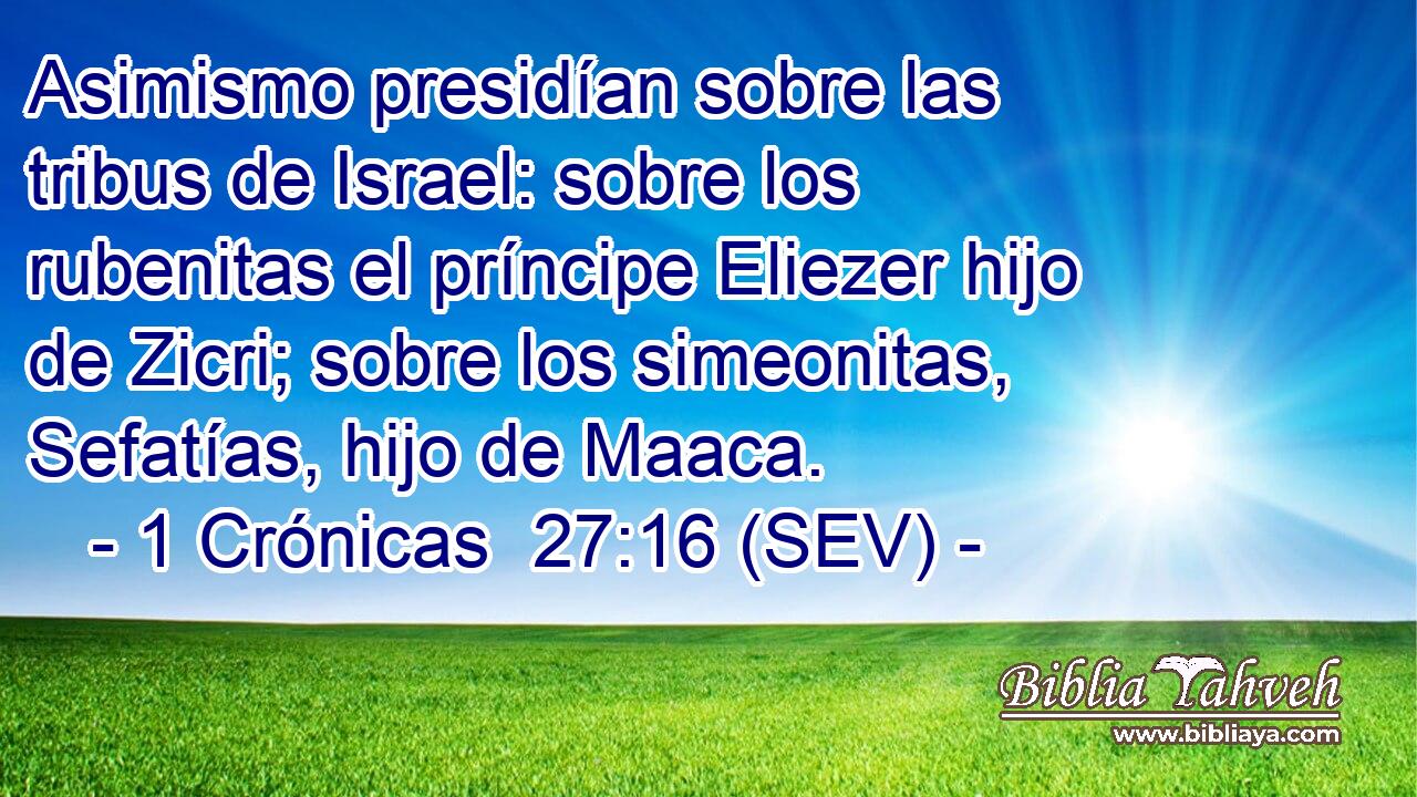 Asimismo presidían sobre las tribus de Israel: sobre los rubenitas el príncipe Eliezer hijo de Zicri; sobre los simeonitas, Sefatías, hijo de Maaca.