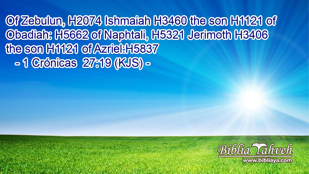 Of Zebulun, H2074 Ishmaiah H3460 the son H1121 of Obadiah: H5662 of Naphtali, H5321 Jerimoth H3406 the son H1121 of Azriel:H5837