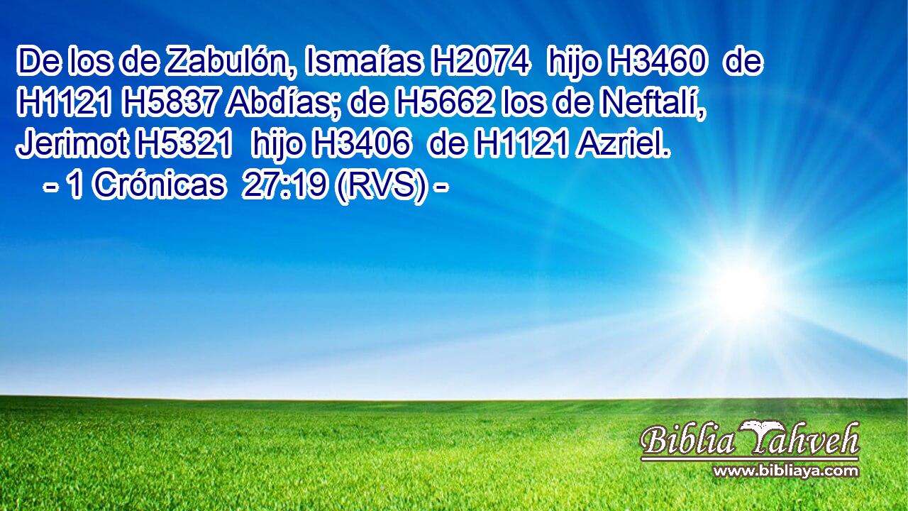 De los de Zabulón, Ismaías H2074  hijo H3460  de H1121 H5837 Abdías; de H5662 los de Neftalí, Jerimot H5321  hijo H3406  de H1121 Azriel. 