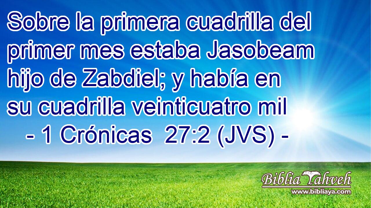 Sobre la primera cuadrilla del primer mes estaba Jasobeam hijo de Zabdiel; y había en su cuadrilla veinticuatro mil