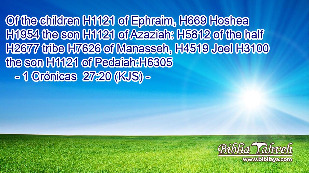 Of the children H1121 of Ephraim, H669 Hoshea H1954 the son H1121 of Azaziah: H5812 of the half H2677 tribe H7626 of Manasseh, H4519 Joel H3100 the son H1121 of Pedaiah:H6305