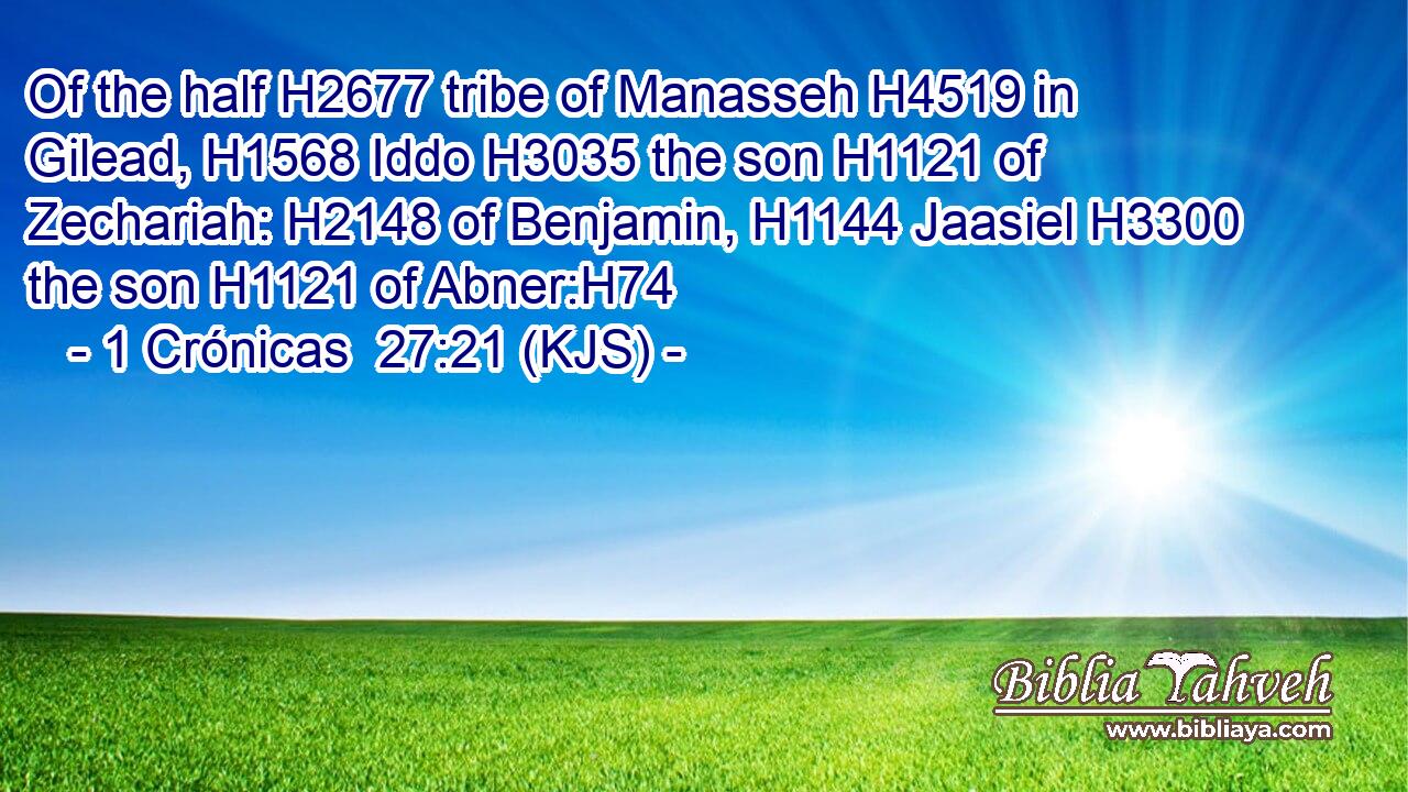 Of the half H2677 tribe of Manasseh H4519 in Gilead, H1568 Iddo H3035 the son H1121 of Zechariah: H2148 of Benjamin, H1144 Jaasiel H3300 the son H1121 of Abner:H74