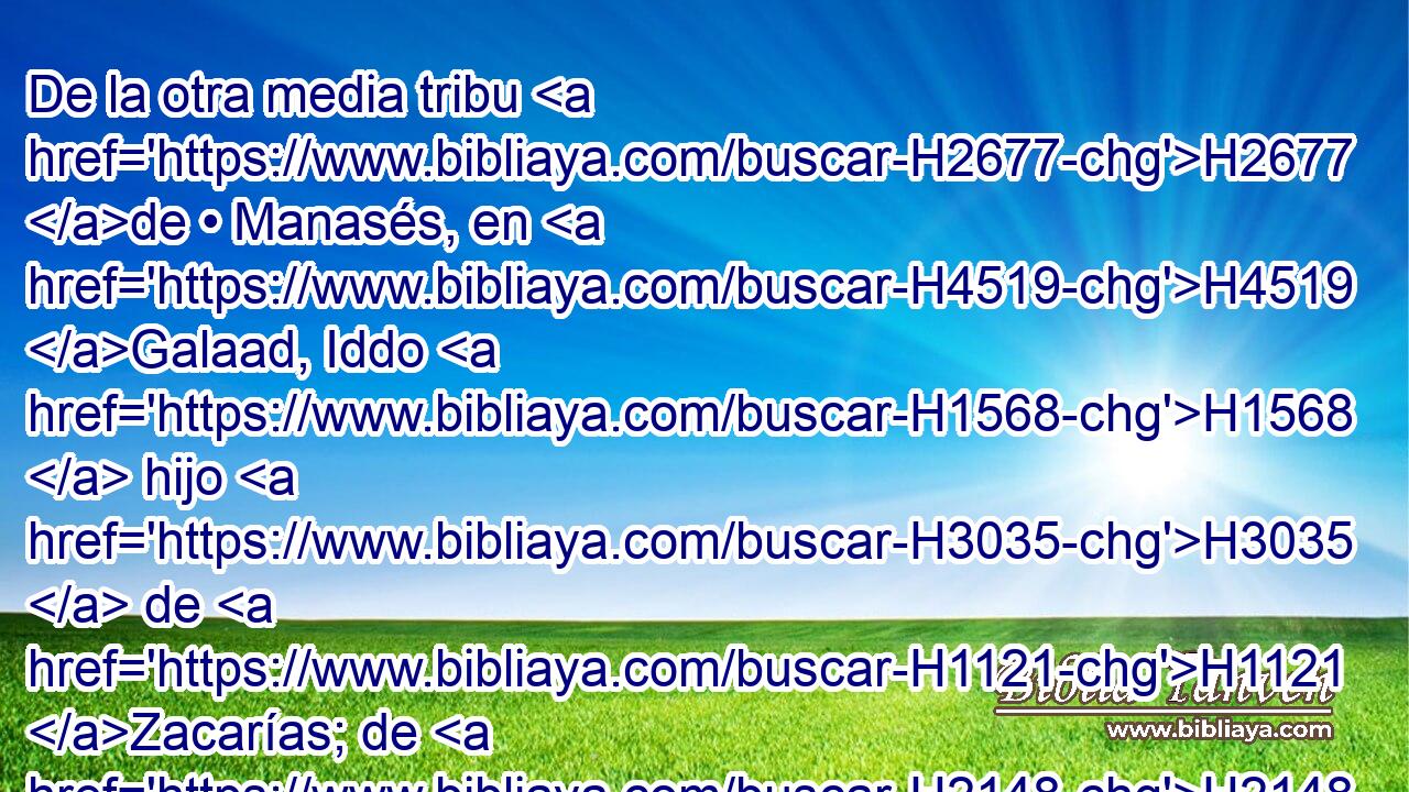 De la otra media tribu H2677 de • Manasés, en H4519 Galaad, Iddo H1568  hijo H3035  de H1121 Zacarías; de H2148 PL H1144 los de Benjamín, Jaasiel hijo H3300  de H1121 H74 Abner. 