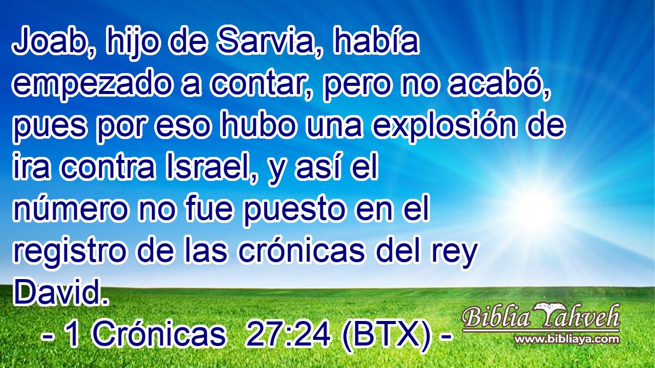 Joab, hijo de Sarvia, había empezado a contar, pero no acabó, pues por eso hubo una explosión de ira contra Israel, y así el número no fue puesto en el registro de las crónicas del rey David.
