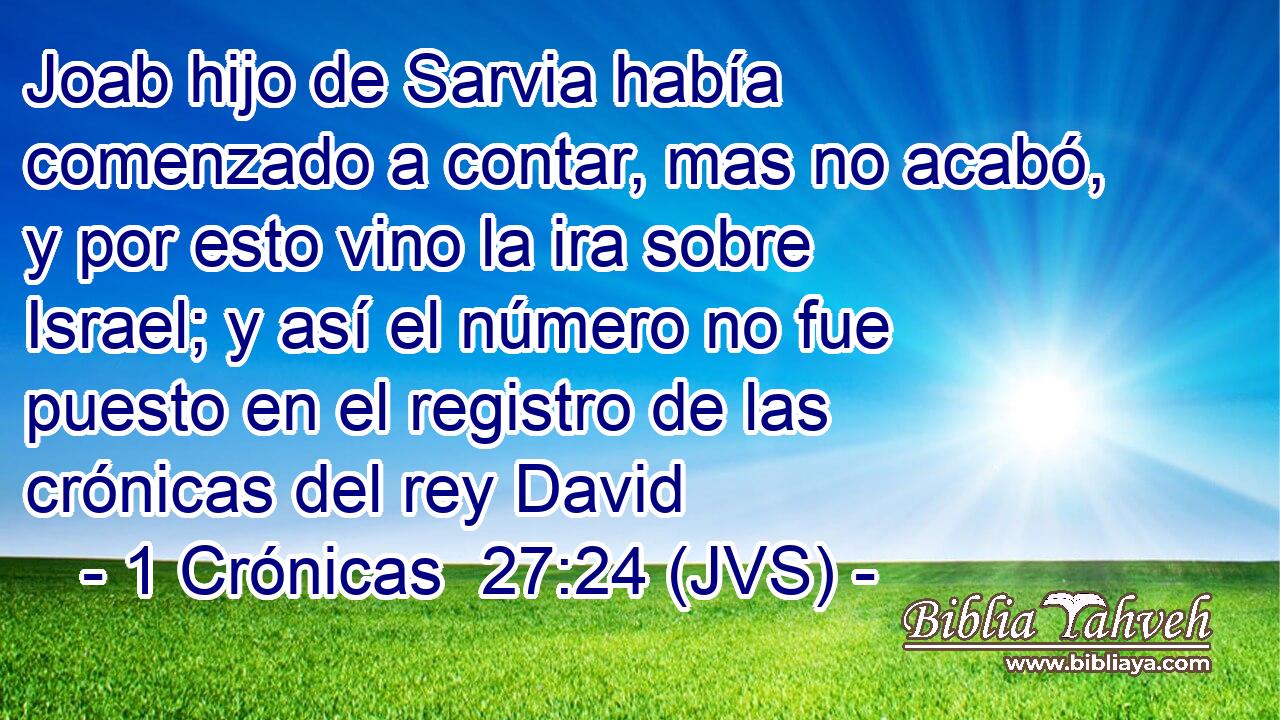 Joab hijo de Sarvia había comenzado a contar, mas no acabó, y por esto vino la ira sobre Israel; y así el número no fue puesto en el registro de las crónicas del rey David