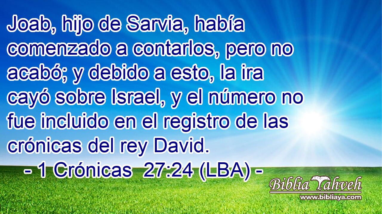 Joab, hijo de Sarvia, había comenzado a contarlos, pero no acabó; y debido a esto, la ira cayó sobre Israel, y el número no fue incluido en el registro de las crónicas del rey David.