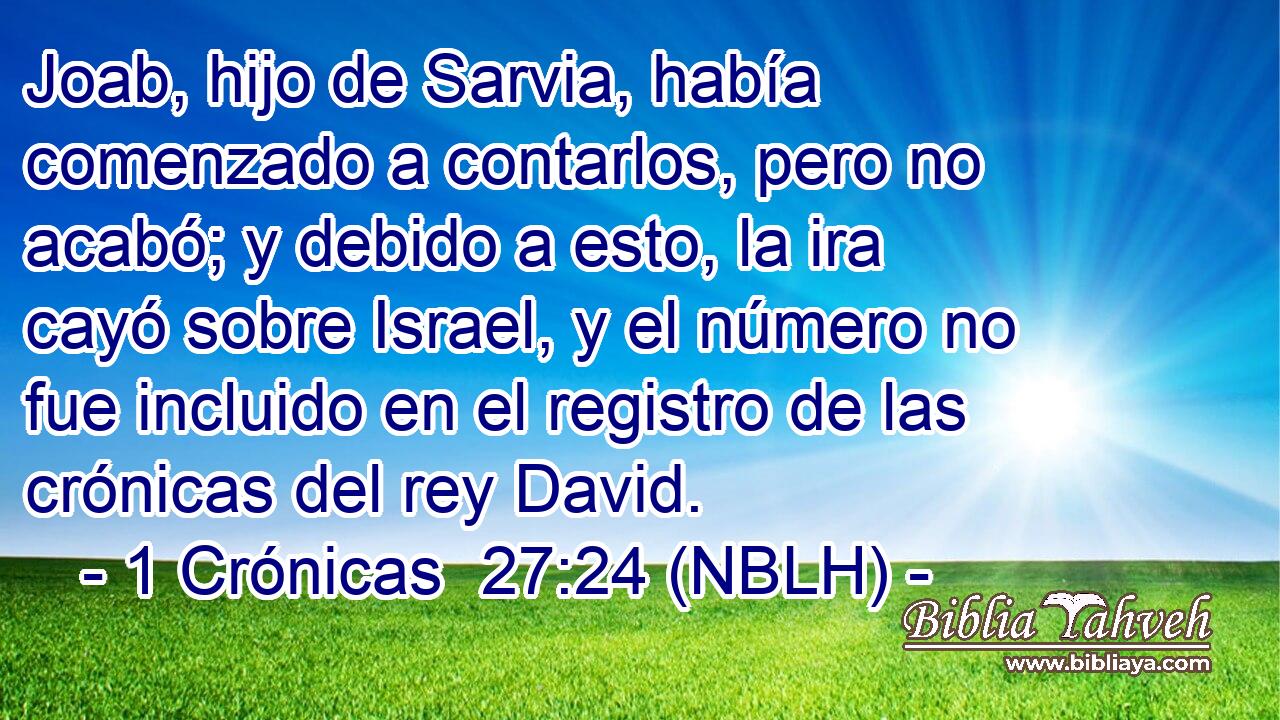  Joab, hijo de Sarvia, había comenzado a contarlos, pero no acabó; y debido a esto, la ira cayó sobre Israel, y el número no fue incluido en el registro de las crónicas del rey David. 
