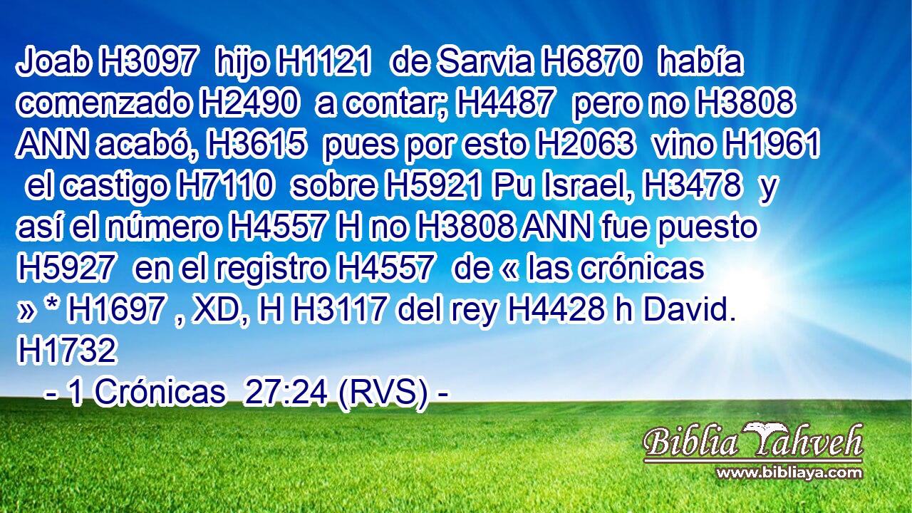 Joab H3097  hijo H1121  de Sarvia H6870  había comenzado H2490  a contar; H4487  pero no H3808 ANN acabó, H3615  pues por esto H2063  vino H1961  el castigo H7110  sobre H5921 Pu Israel, H3478  y así el número H4557 H no H3808 ANN fue puesto H5927  en el registro H4557  de « las crónicas » * H1697 , XD, H H3117 del rey H4428 h David. H1732  