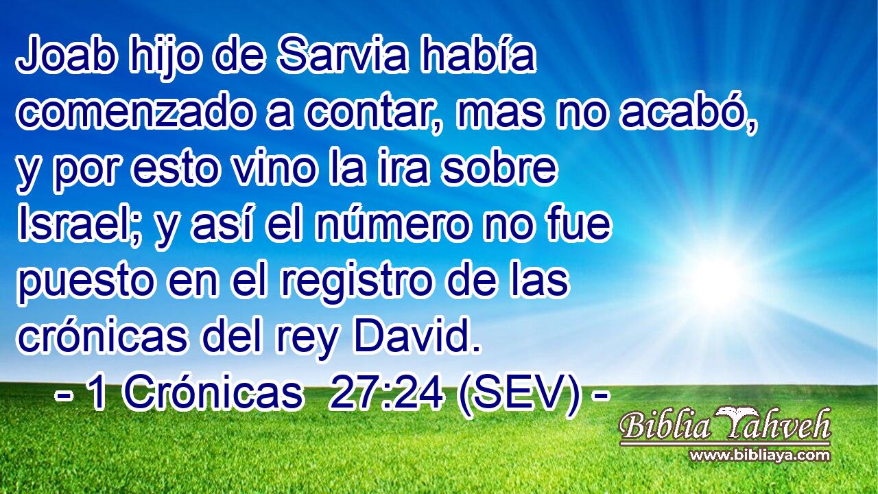 Joab hijo de Sarvia había comenzado a contar, mas no acabó, y por esto vino la ira sobre Israel; y así el número no fue puesto en el registro de las crónicas del rey David.