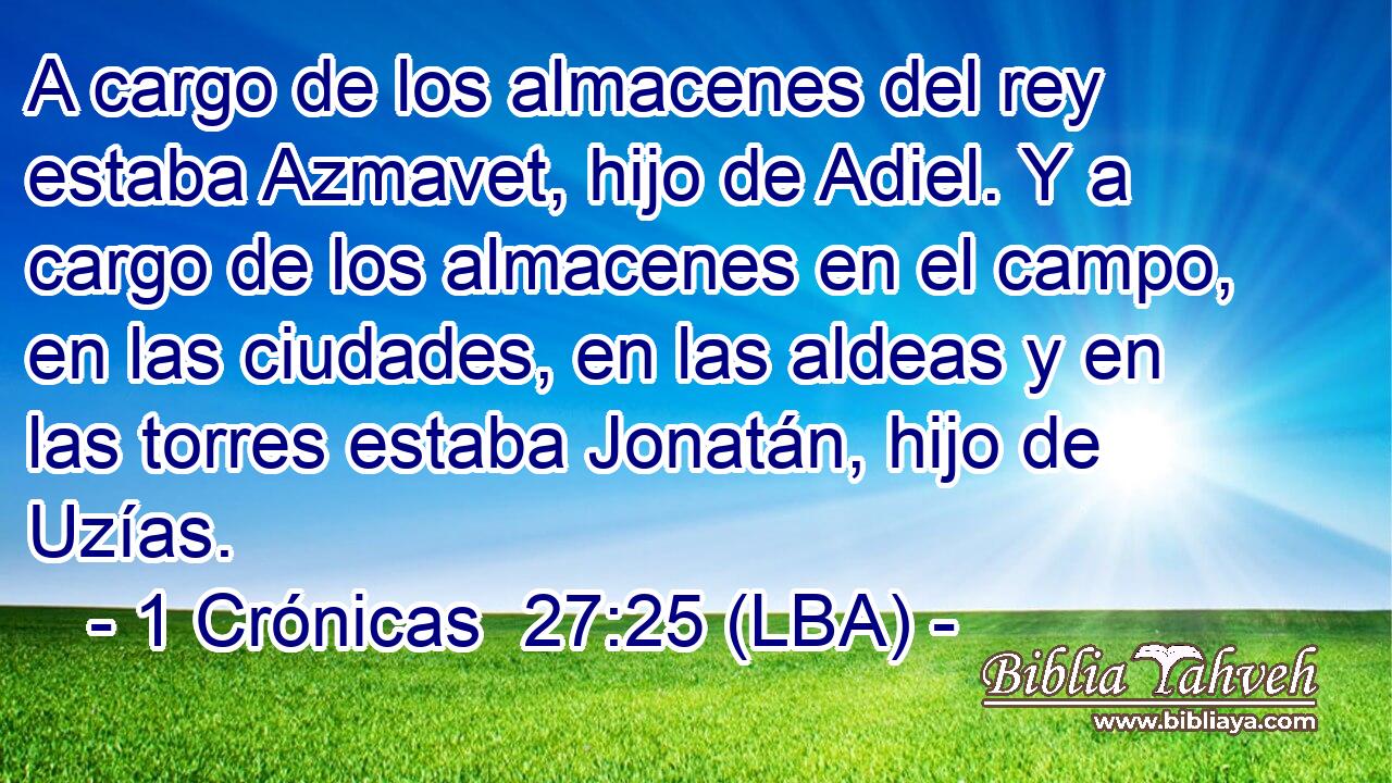 A cargo de los almacenes del rey estaba Azmavet, hijo de Adiel. Y a cargo de los almacenes en el campo, en las ciudades, en las aldeas y en las torres estaba Jonatán, hijo de Uzías.