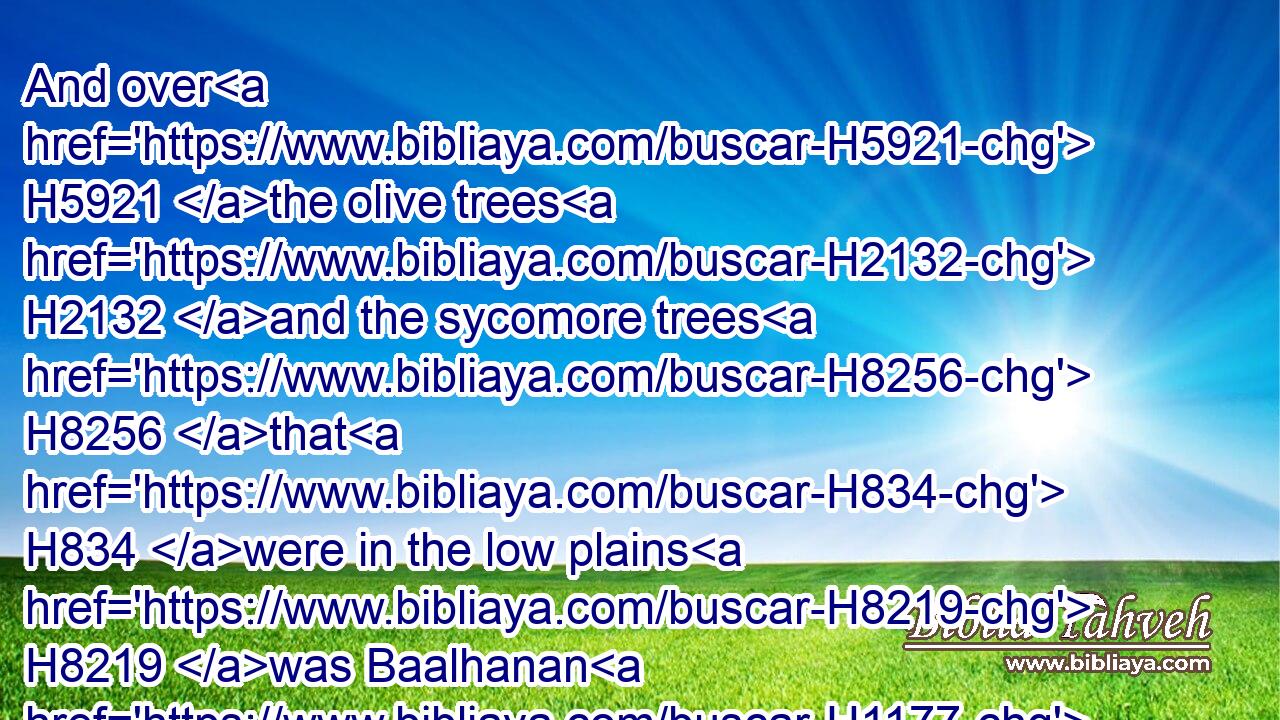 And over H5921 the olive trees H2132 and the sycomore trees H8256 that H834 were in the low plains H8219 was Baalhanan H1177 the Gederite: H1451 and over H5921 the cellars H214 of oil H8081 was Joash:H3135
