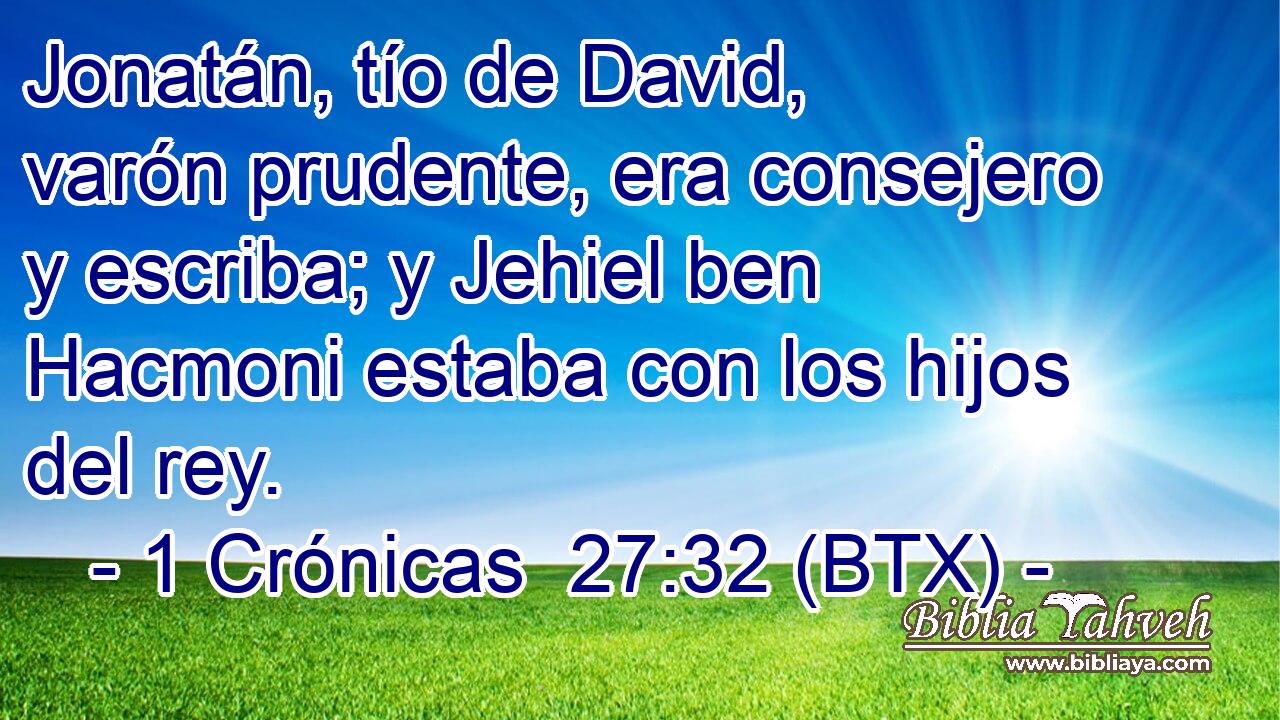 Jonatán, tío de David, varón prudente, era consejero y escriba; y Jehiel ben Hacmoni estaba con los hijos del rey.