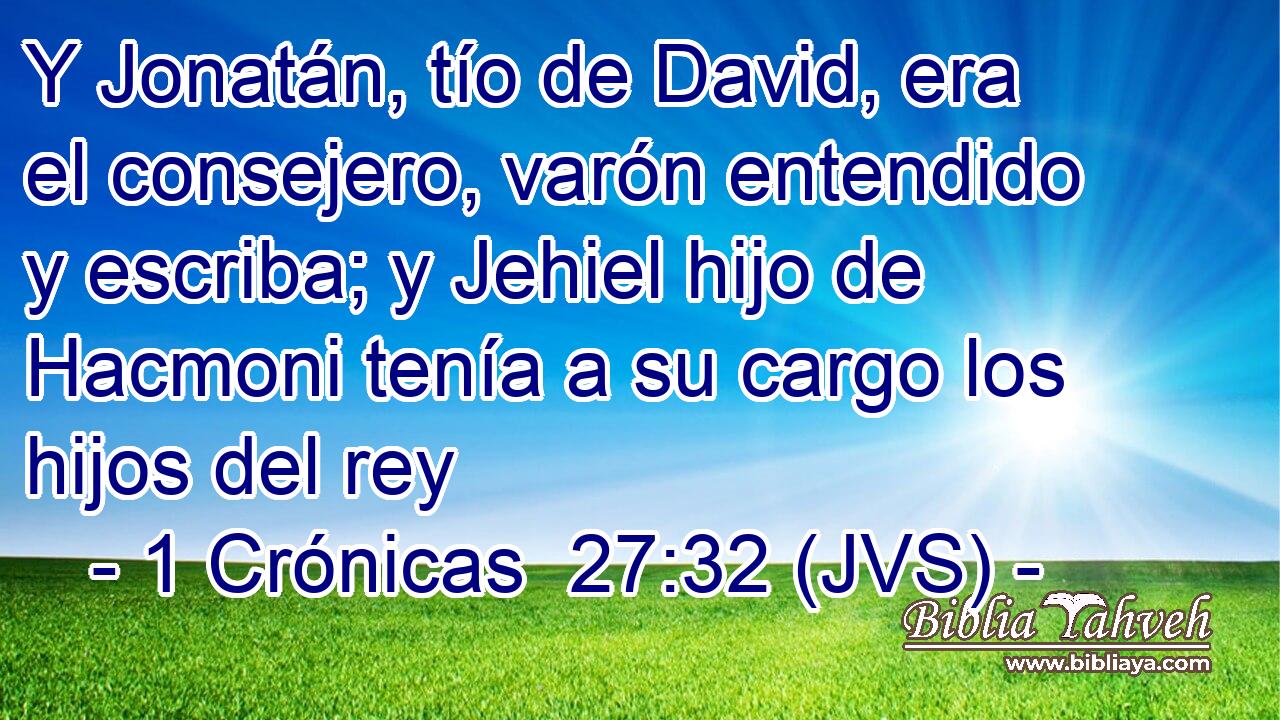 Y Jonatán, tío de David, era el consejero, varón entendido y escriba; y Jehiel hijo de Hacmoni tenía a su cargo los hijos del rey