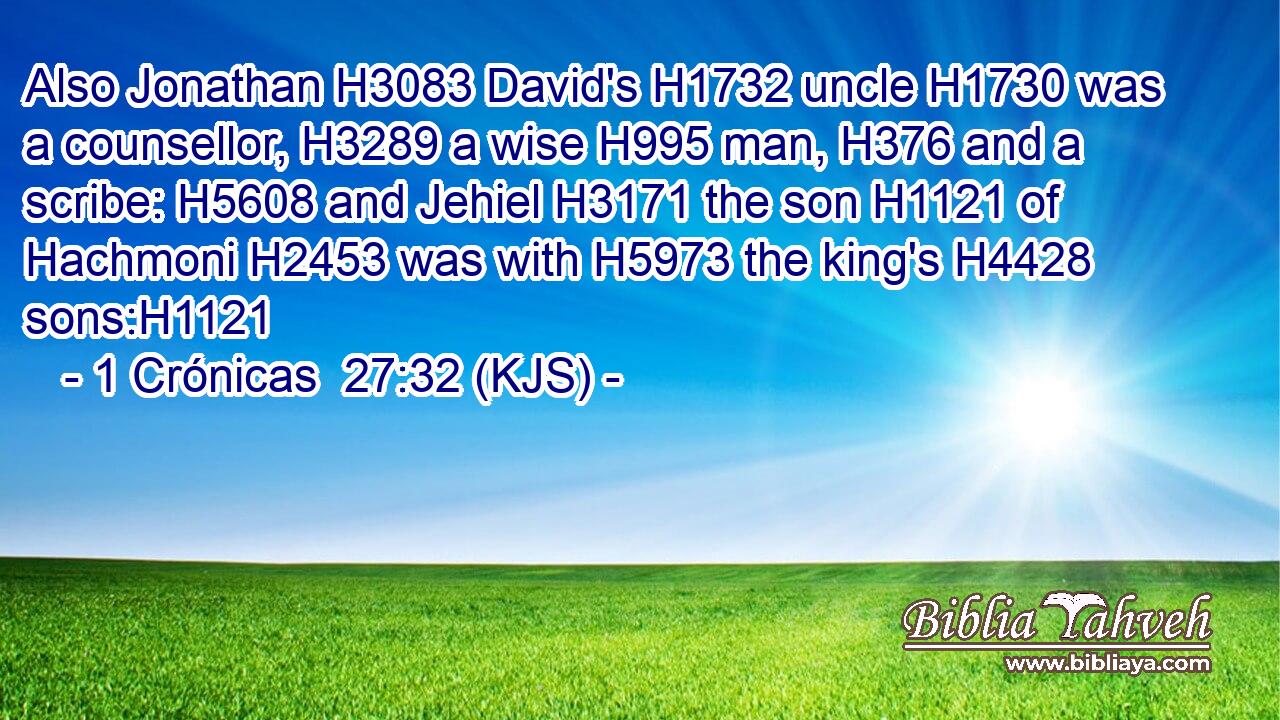 Also Jonathan H3083 David's H1732 uncle H1730 was a counsellor, H3289 a wise H995 man, H376 and a scribe: H5608 and Jehiel H3171 the son H1121 of Hachmoni H2453 was with H5973 the king's H4428 sons:H1121