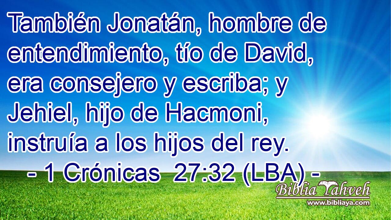 También Jonatán, hombre de entendimiento, tío de David, era consejero y escriba; y Jehiel, hijo de Hacmoni, instruía a los hijos del rey.