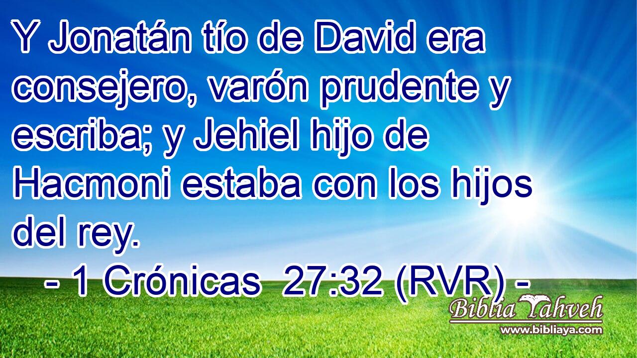 Y Jonatán tío de David era consejero, varón prudente y escriba; y Jehiel hijo de Hacmoni estaba con los hijos del rey.