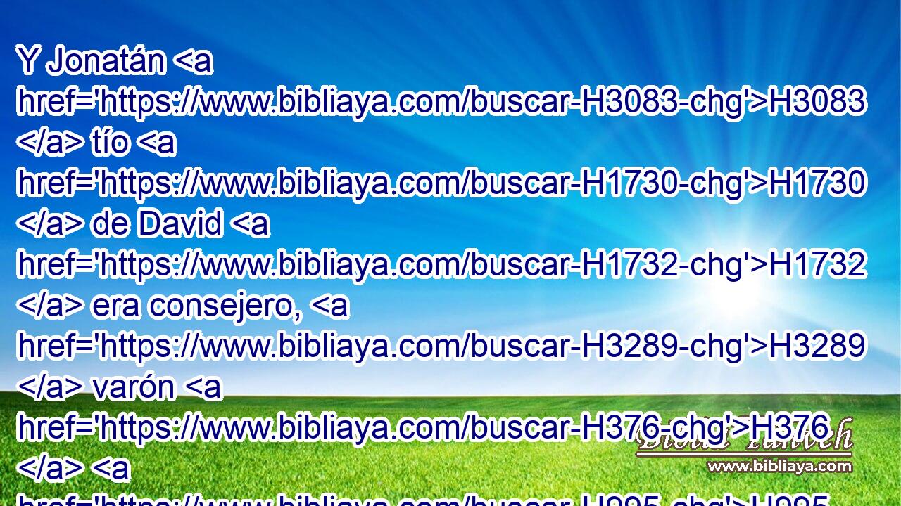 Y Jonatán H3083  tío H1730  de David H1732  era consejero, H3289  varón H376  H995 prudente H1121  y escriba; H5608  • H1931  y Jehiel H3171  hijo H1121  de Hacmoni H2453  estaba con H5973 Pw los hijos H1121  del rey. H4428 H 