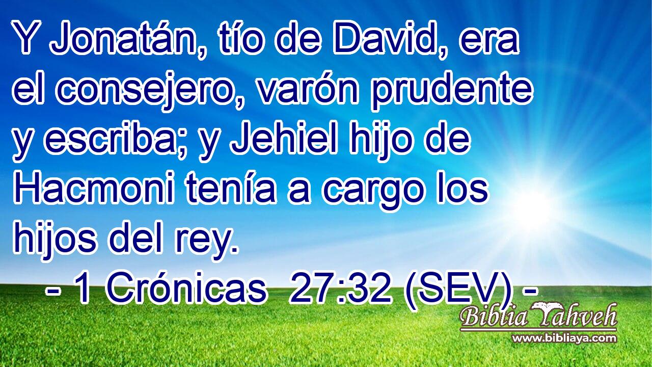 Y Jonatán, tío de David, era el consejero, varón prudente y escriba; y Jehiel hijo de Hacmoni tenía a cargo los hijos del rey.