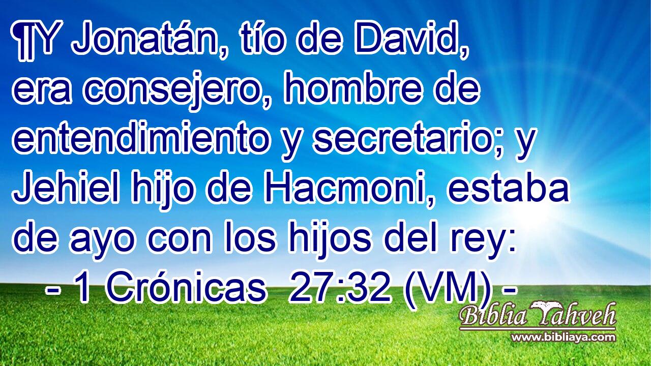  ¶Y Jonatán, tío de David, era consejero, hombre de entendimiento y secretario; y Jehiel hijo de Hacmoni, estaba de ayo con los hijos del rey: 