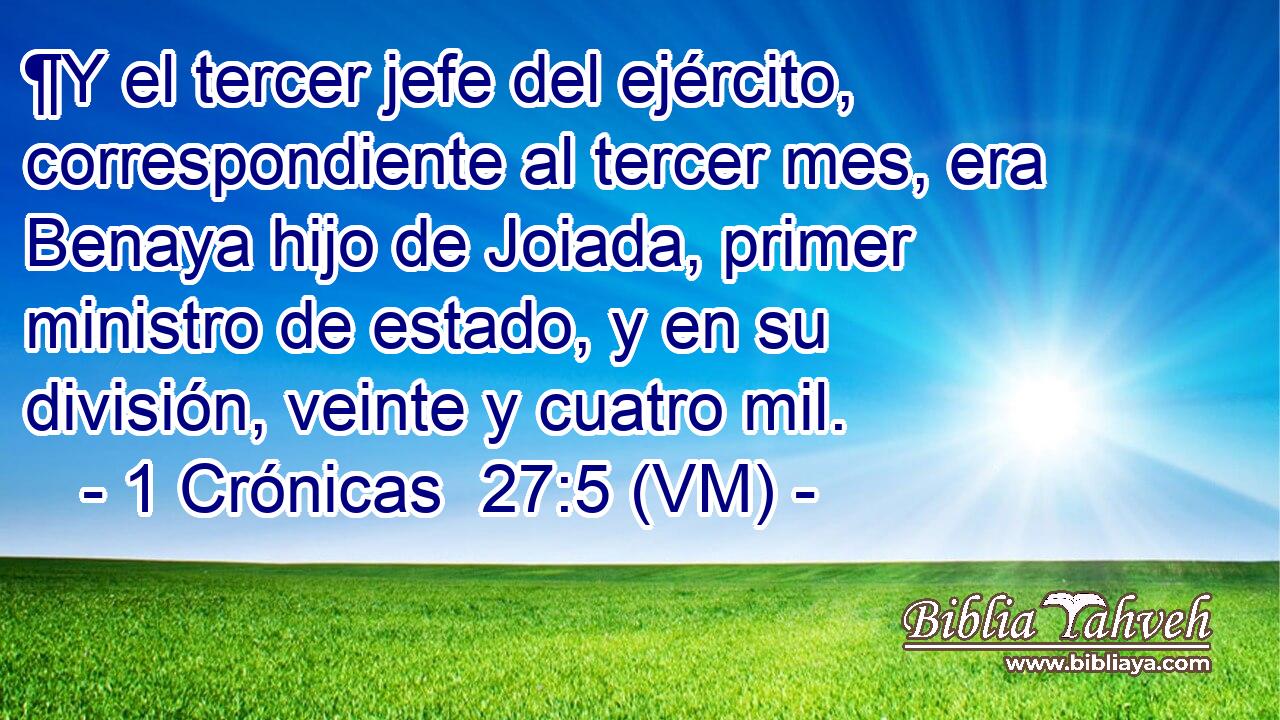  ¶Y el tercer jefe del ejército, correspondiente al tercer mes, era Benaya hijo de Joiada, primer ministro de estado, y en su división, veinte y cuatro mil. 