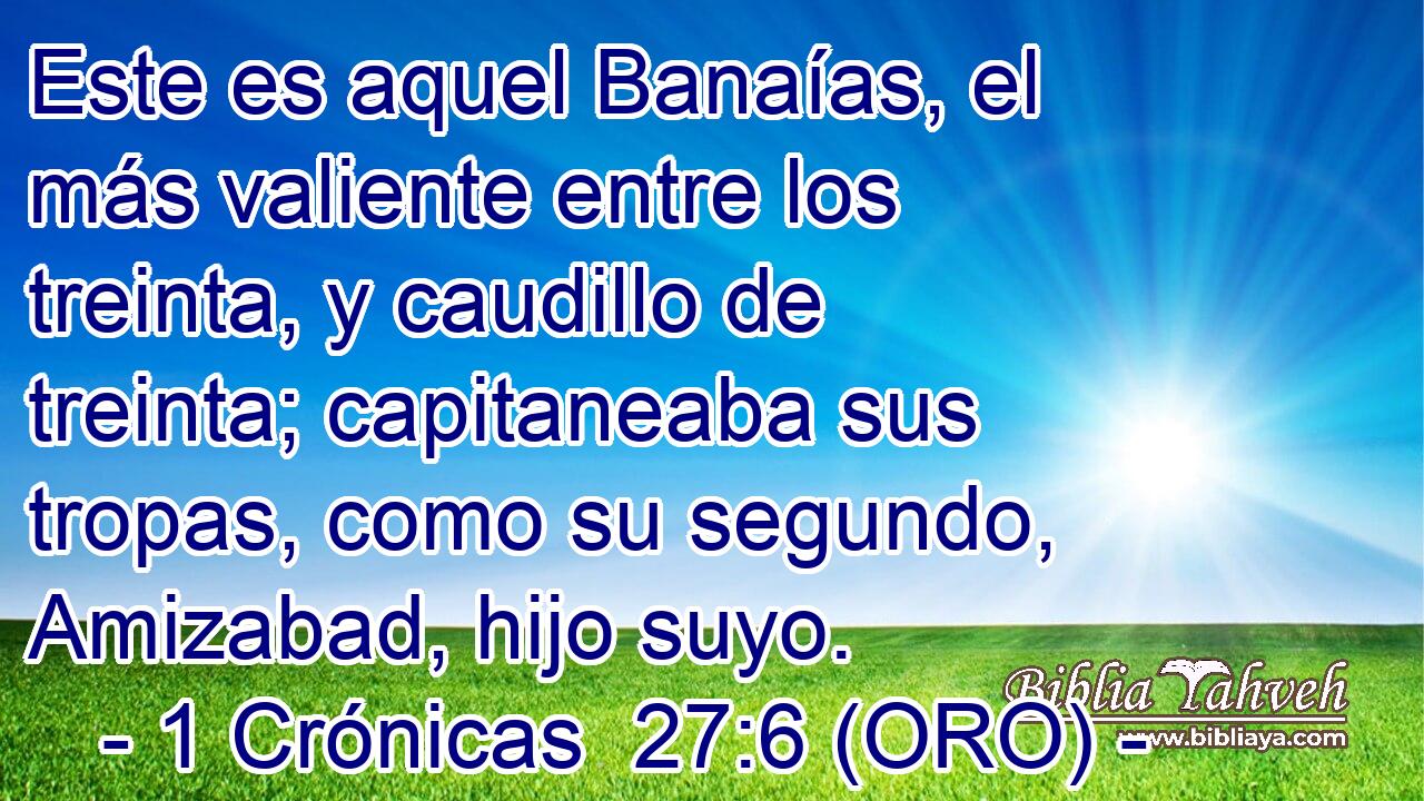  Este es aquel Banaías, el más valiente entre los treinta, y caudillo de treinta; capitaneaba sus tropas, como su segundo, Amizabad, hijo suyo. 