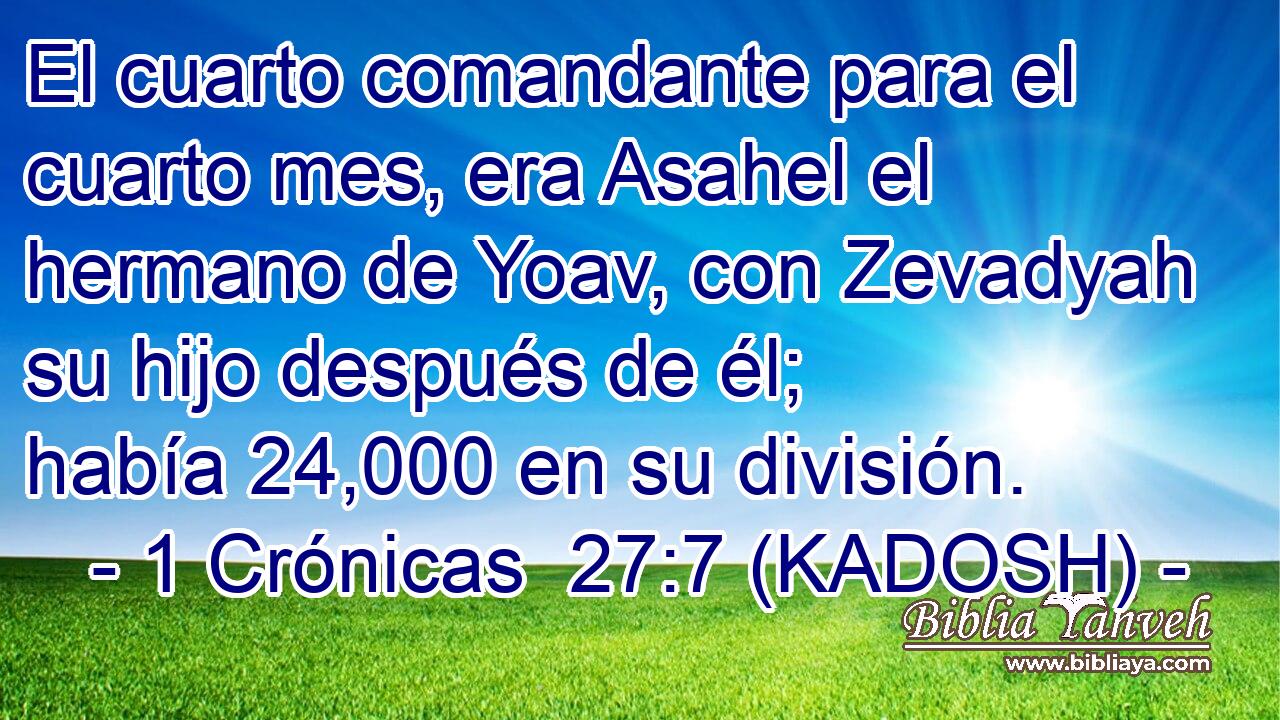  El cuarto comandante para el cuarto mes, era Asahel el hermano de Yoav, con Zevadyah su hijo después de él; había 24,000 en su división. 