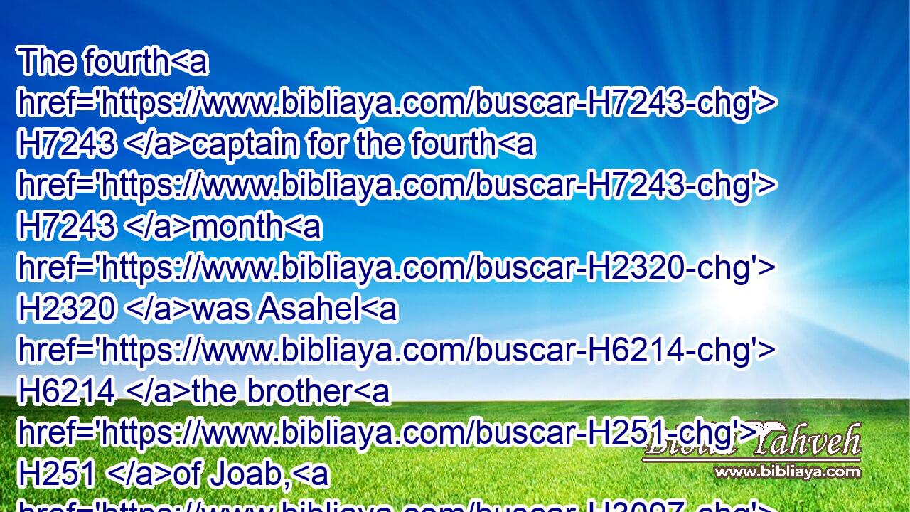 The fourth H7243 captain for the fourth H7243 month H2320 was Asahel H6214 the brother H251 of Joab, H3097 and Zebadiah H2069 his son H1121 after H310 him: and in H5921 his course H4256 were twenty H6242 and four H702 thousand.H505