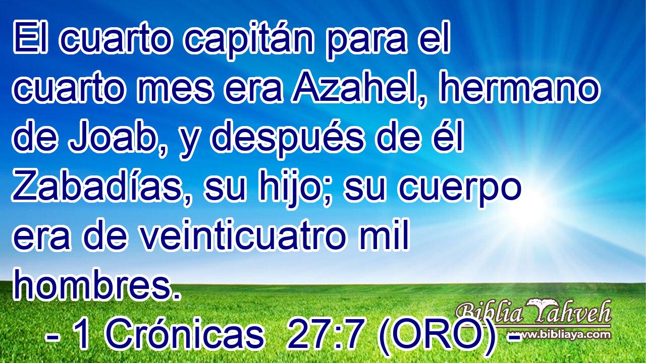  El cuarto capitán para el cuarto mes era Azahel, hermano de Joab, y después de él Zabadías, su hijo; su cuerpo era de veinticuatro mil hombres. 
