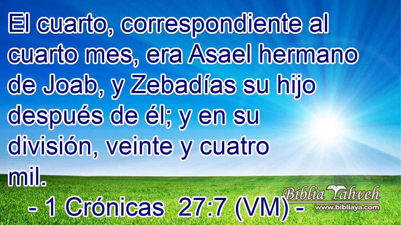  El cuarto, correspondiente al cuarto mes, era Asael hermano de Joab, y Zebadías su hijo después de él; y en su división, veinte y cuatro mil. 