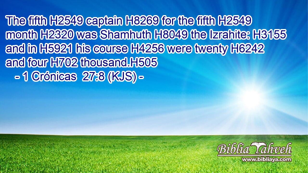 The fifth H2549 captain H8269 for the fifth H2549 month H2320 was Shamhuth H8049 the Izrahite: H3155 and in H5921 his course H4256 were twenty H6242 and four H702 thousand.H505