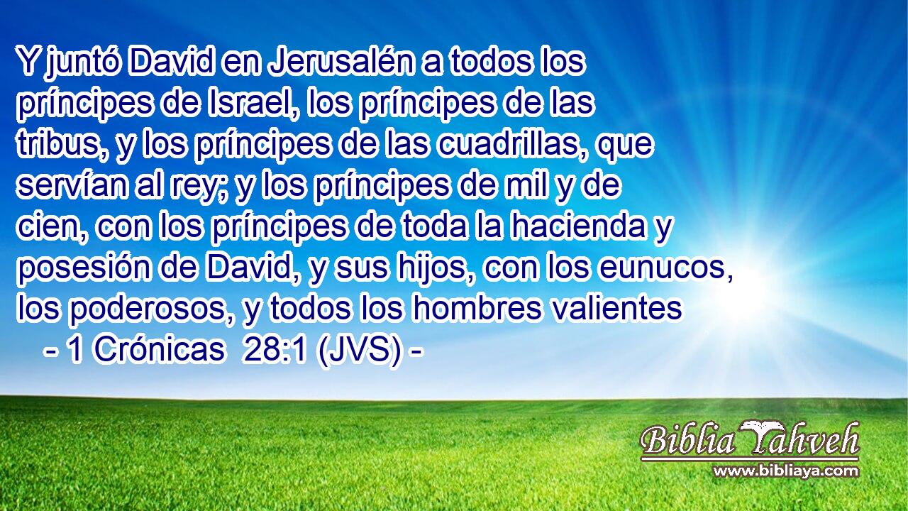 Y juntó David en Jerusalén a todos los príncipes de Israel, los príncipes de las tribus, y los príncipes de las cuadrillas, que servían al rey; y los príncipes de mil y de cien, con los príncipes de toda la hacienda y posesión de David, y sus hijos, con los eunucos, los poderosos, y todos los hombres valientes
