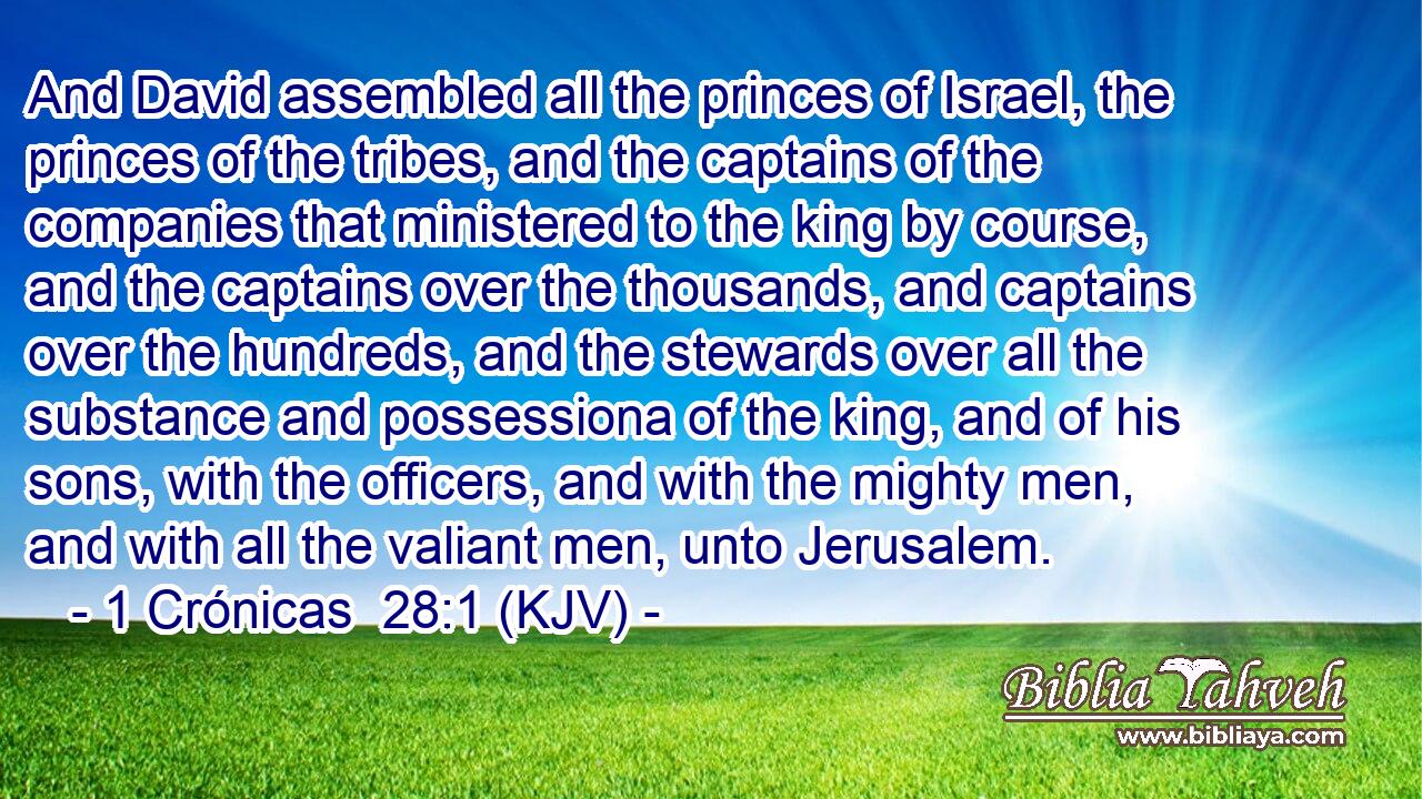 And David assembled all the princes of Israel, the princes of the tribes, and the captains of the companies that ministered to the king by course, and the captains over the thousands, and captains over the hundreds, and the stewards over all the substance and possessiona of the king, and of his sons, with the officers, and with the mighty men, and with all the valiant men, unto Jerusalem.