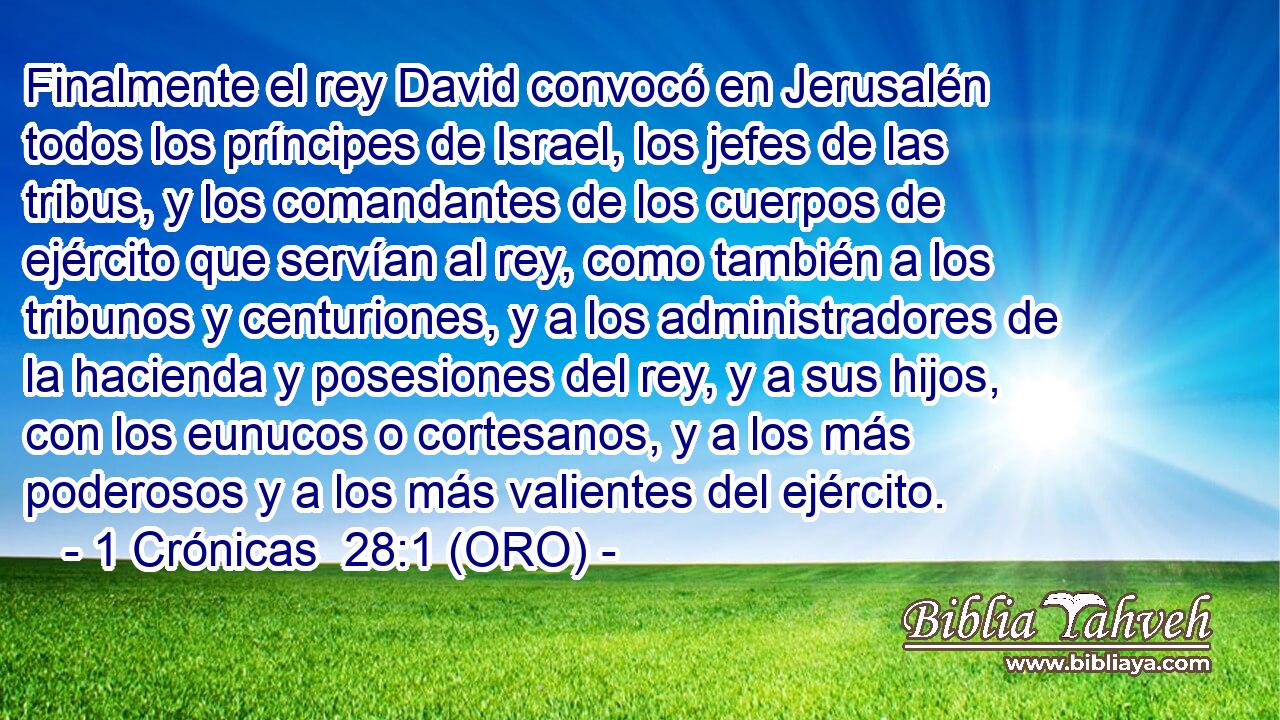  Finalmente el rey David convocó en Jerusalén todos los príncipes de Israel, los jefes de las tribus, y los comandantes de los cuerpos de ejército que servían al rey, como también a los tribunos y centuriones, y a los administradores de la hacienda y posesiones del rey, y a sus hijos, con los eunucos o cortesanos, y a los más poderosos y a los más valientes del ejército. 