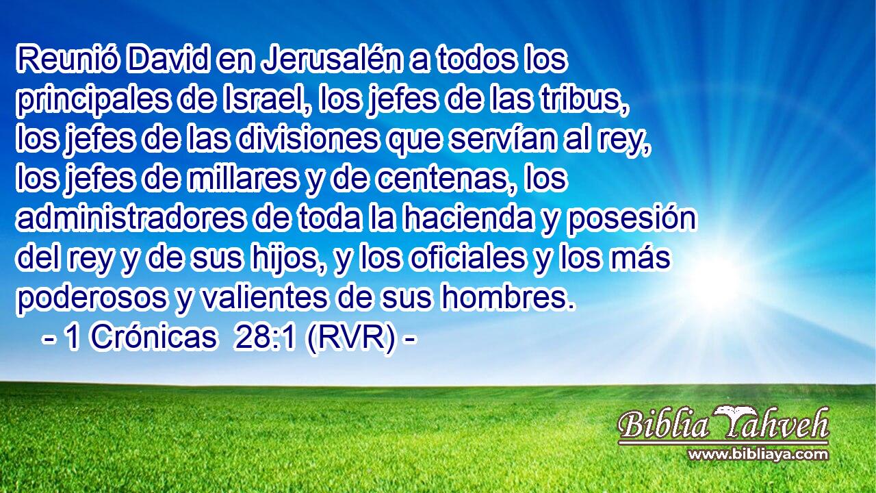 Reunió David en Jerusalén a todos los principales de Israel, los jefes de las tribus, los jefes de las divisiones que servían al rey, los jefes de millares y de centenas, los administradores de toda la hacienda y posesión del rey y de sus hijos, y los oficiales y los más poderosos y valientes de sus hombres.
