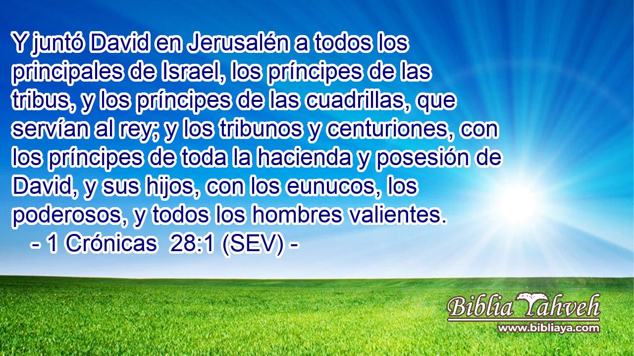 Y juntó David en Jerusalén a todos los principales de Israel, los príncipes de las tribus, y los príncipes de las cuadrillas, que servían al rey; y los tribunos y centuriones, con los príncipes de toda la hacienda y posesión de David, y sus hijos, con los eunucos, los poderosos, y todos los hombres valientes.