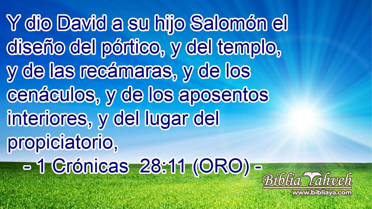  Y dio David a su hijo Salomón el diseño del pórtico, y del templo, y de las recámaras, y de los cenáculos, y de los aposentos interiores, y del lugar del propiciatorio, 