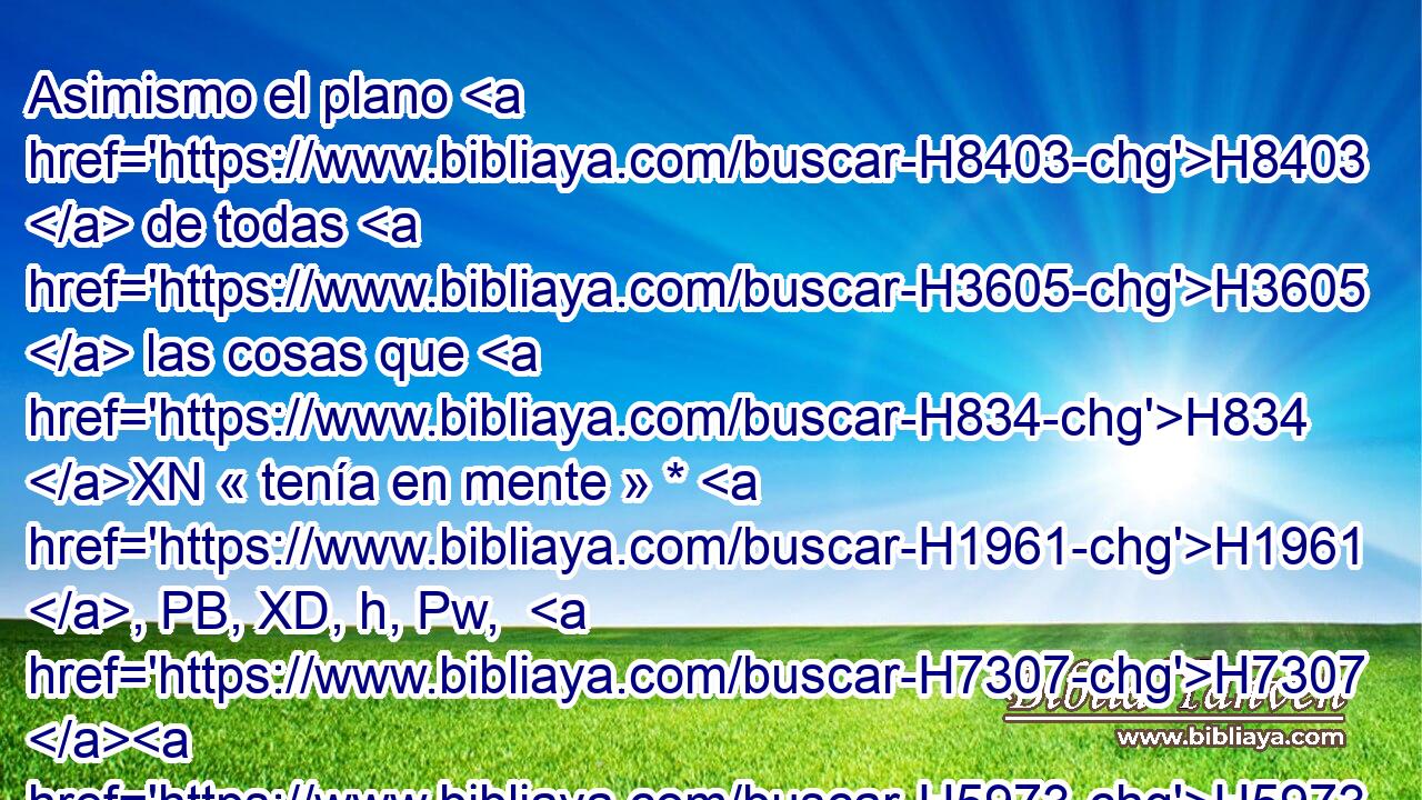 Asimismo el plano H8403  de todas H3605  las cosas que H834 XN « tenía en mente » * H1961 , PB, XD, h, Pw,  H7307 H5973 para los atrios H2691  de la casa H1004  de Jehová, H3068  • para todas H3605  las cámaras H3957 H alrededor, H5439  H214 para las tesorerías de la casa H1004  H430 H214 de Dios, y para las tesorerías de las cosas santificadas. H6944 H 