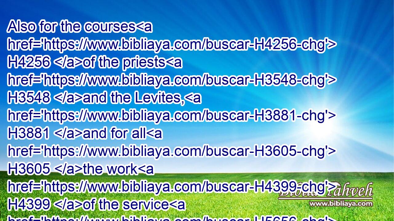 Also for the courses H4256 of the priests H3548 and the Levites, H3881 and for all H3605 the work H4399 of the service H5656 of the house H1004 of the LORD, H3068 and for all H3605 the vessels H3627 of service H5656 in the house H1004 of the LORD.H3068