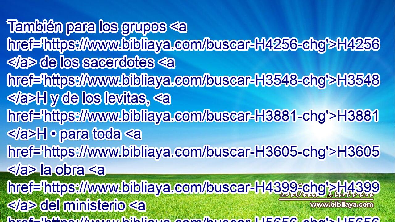 También para los grupos H4256  de los sacerdotes H3548 H y de los levitas, H3881 H • para toda H3605  la obra H4399  del ministerio H5656  de la casa H1004  de Jehová, H3068  y para todos H3605  los utensilios H3627  del ministerio H5656  de la casa H1004  de Jehová. H3068  