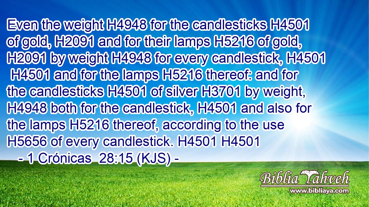 Even the weight H4948 for the candlesticks H4501 of gold, H2091 and for their lamps H5216 of gold, H2091 by weight H4948 for every candlestick, H4501  H4501 and for the lamps H5216 thereof: and for the candlesticks H4501 of silver H3701 by weight, H4948 both for the candlestick, H4501 and also for the lamps H5216 thereof, according to the use H5656 of every candlestick. H4501 H4501