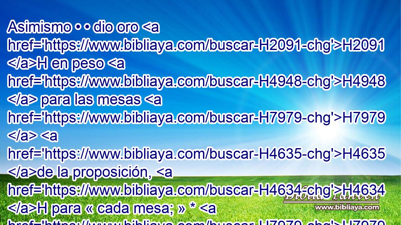 Asimismo • • dio oro H2091 H en peso H4948  para las mesas H7979  H4635 de la proposición, H4634 H para « cada mesa; » * H7979 , CC,  del mismo modo • plata para H3701 PL las mesas de H7979 • plata. 