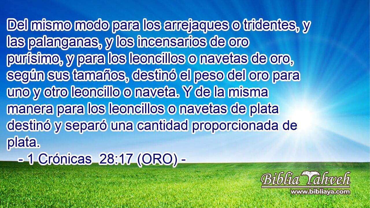 Del mismo modo para los arrejaques o tridentes, y las palanganas, y los incensarios de oro purísimo, y para los leoncillos o navetas de oro, según sus tamaños, destinó el peso del oro para uno y otro leoncillo o naveta. Y de la misma manera para los leoncillos o navetas de plata destinó y separó una cantidad proporcionada de plata. 