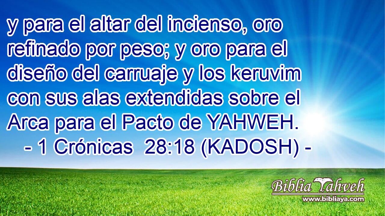  y para el altar del incienso, oro refinado por peso; y oro para el diseño del carruaje y los keruvim con sus alas extendidas sobre el Arca para el Pacto de YAHWEH. 