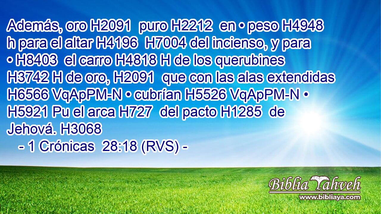 Además, oro H2091  puro H2212  en • peso H4948 h para el altar H4196  H7004 del incienso, y para • H8403  el carro H4818 H de los querubines H3742 H de oro, H2091  que con las alas extendidas H6566 VqApPM-N • cubrían H5526 VqApPM-N • H5921 Pu el arca H727  del pacto H1285  de Jehová. H3068  